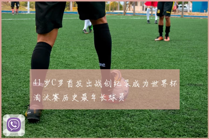41岁C罗首发出战创纪录成为世界杯淘汰赛历史最年长球员